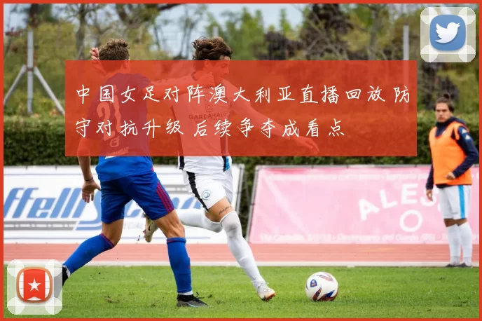 中国女足对阵澳大利亚直播回放 防守对抗升级 后续争夺成看点