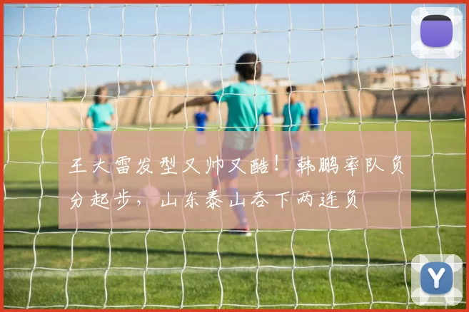 王大雷发型又帅又酷！韩鹏率队负分起步，山东泰山吞下两连负