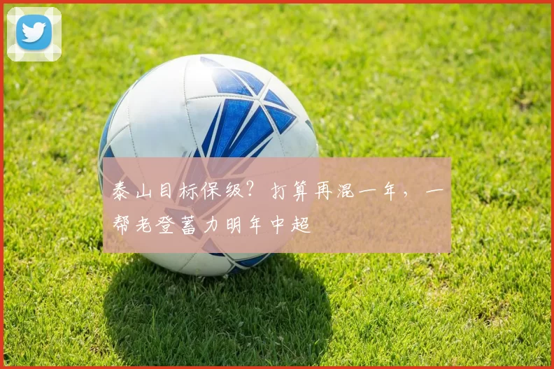 泰山目标保级？打算再混一年，一帮老登蓄力明年中超