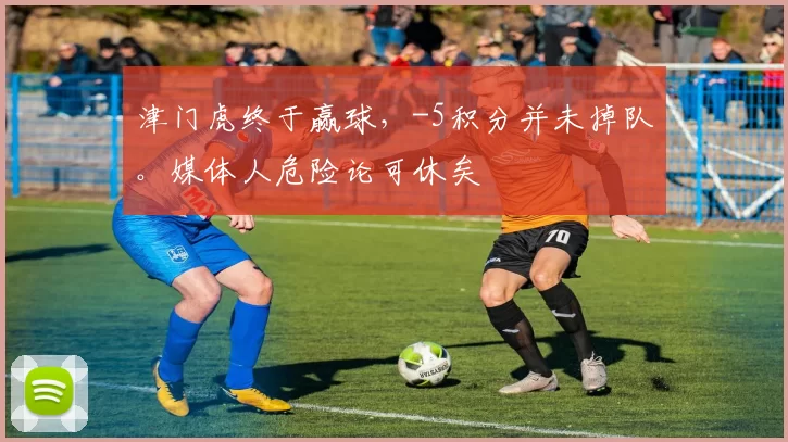 津门虎终于赢球，-5积分并未掉队。媒体人危险论可休矣