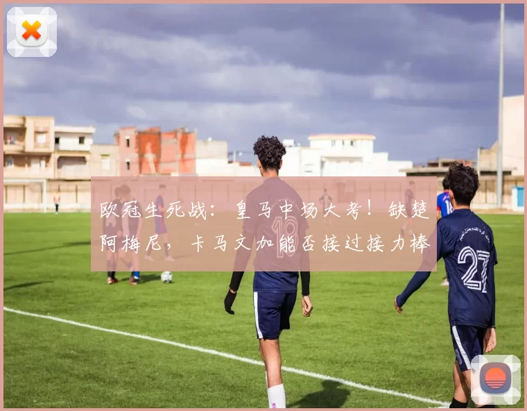 欧冠生死战：皇马中场大考！缺楚阿梅尼，卡马文加能否接过接力棒？