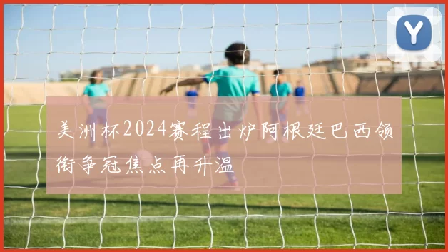 美洲杯2024赛程出炉阿根廷巴西领衔争冠焦点再升温