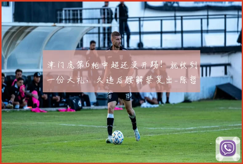 津门虎第6轮中超还没开踢！就收到一份大礼，久违后腰解禁复出_陈哲宣_比赛_王秋明