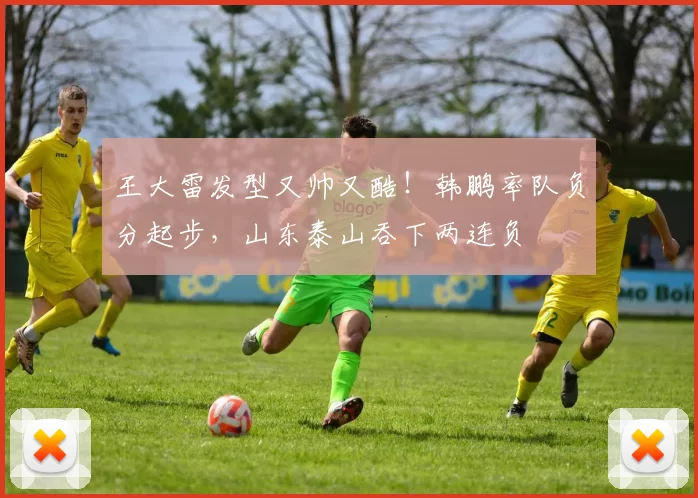 王大雷发型又帅又酷！韩鹏率队负分起步，山东泰山吞下两连负