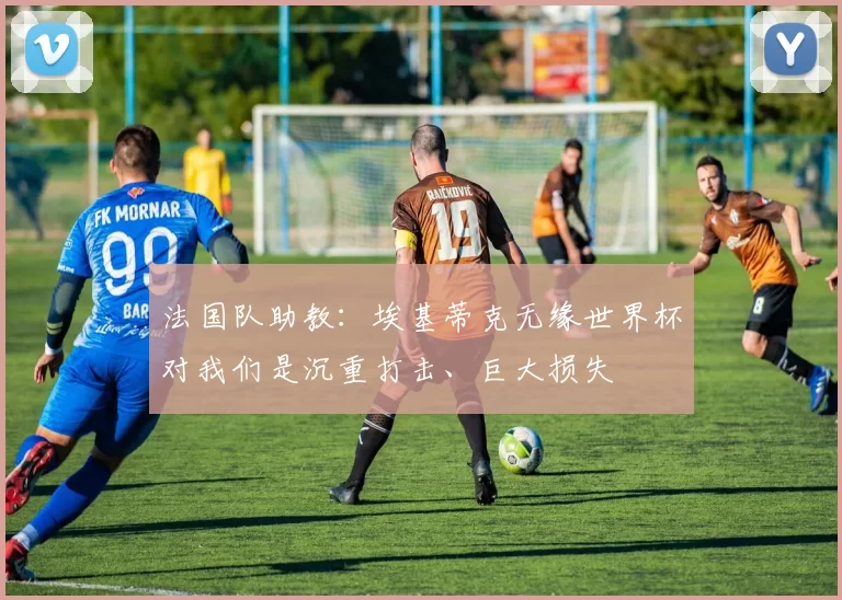 法国队助教：埃基蒂克无缘世界杯对我们是沉重打击、巨大损失