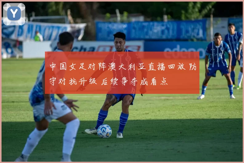 中国女足对阵澳大利亚直播回放 防守对抗升级 后续争夺成看点