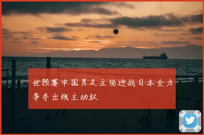 世预赛中国男足主场迎战日本全力争夺出线主动权