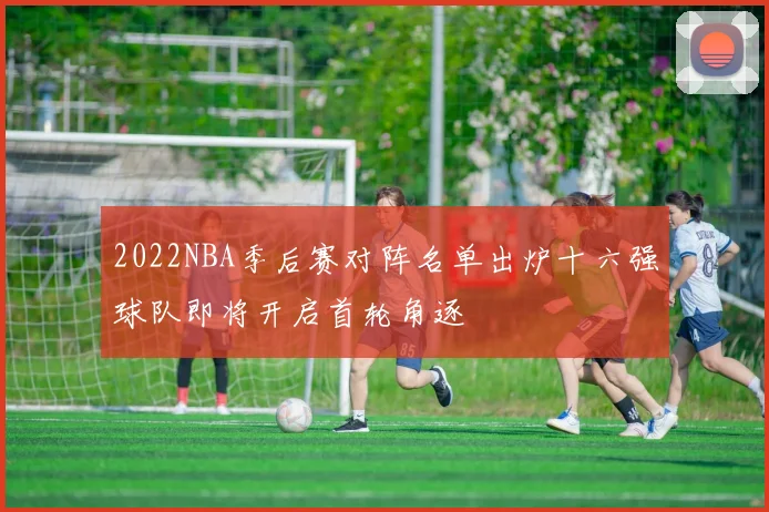 2022NBA季后赛对阵名单出炉十六强球队即将开启首轮角逐