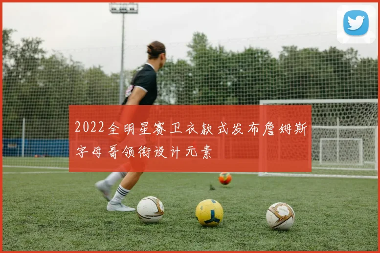 2022全明星赛卫衣款式发布詹姆斯字母哥领衔设计元素