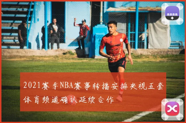 2021赛季NBA赛事转播安排央视五套体育频道确认延续合作