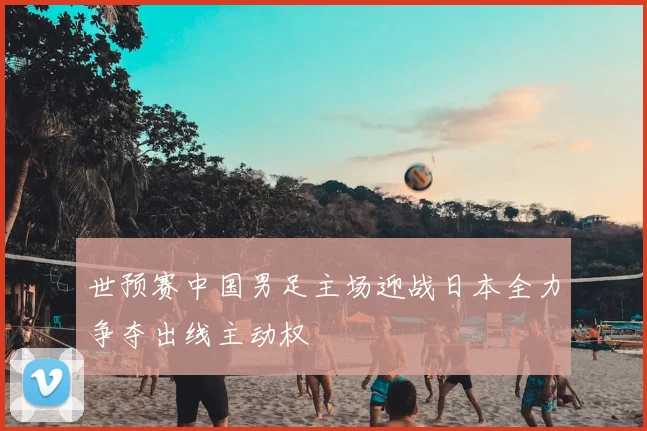 世预赛中国男足主场迎战日本全力争夺出线主动权