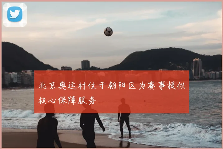 北京奥运村位于朝阳区为赛事提供核心保障服务