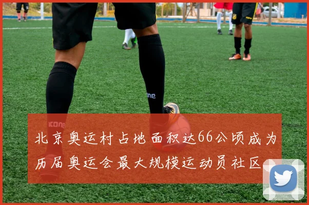 北京奥运村占地面积达66公顷成为历届奥运会最大规模运动员社区